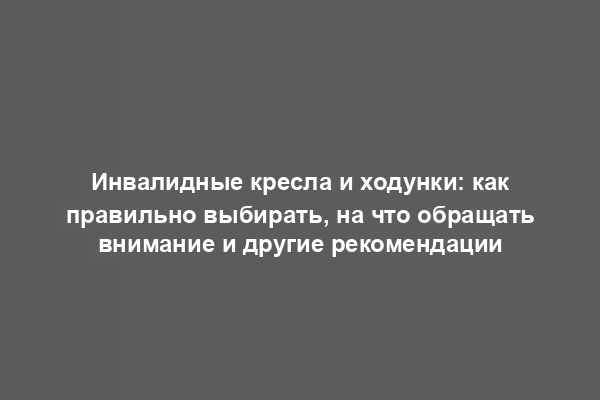 Инвалидные кресла и ходунки: как правильно выбирать, на что обращать внимание и другие рекомендации