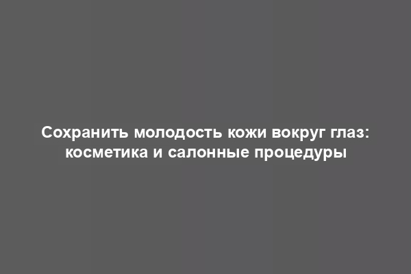 Сохранить молодость кожи вокруг глаз: косметика и салонные процедуры