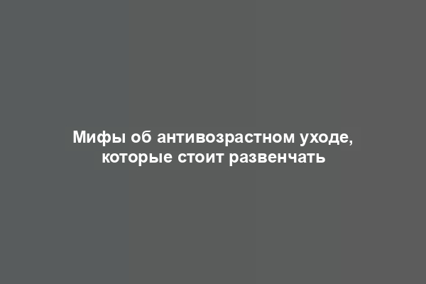 Мифы об антивозрастном уходе, которые стоит развенчать