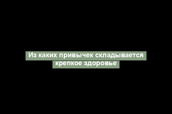 Из каких привычек складывается крепкое здоровье