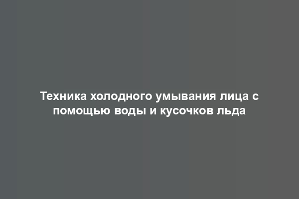 Техника холодного умывания лица с помощью воды и кусочков льда