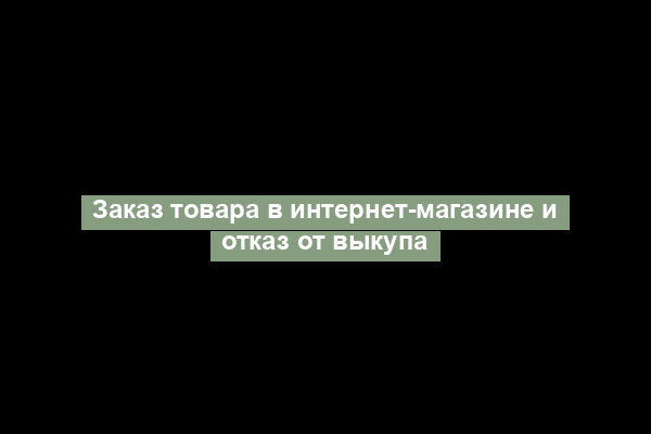 Заказ товара в интернет-магазине и отказ от выкупа