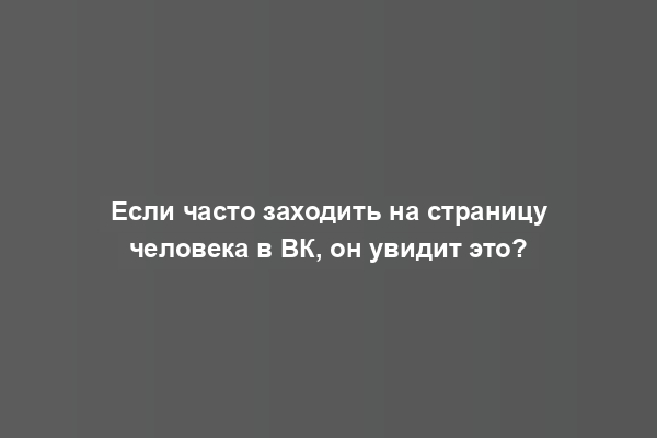 Если часто заходить на страницу человека в ВК, он увидит это?