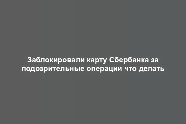 Заблокировали карту Сбербанка за подозрительные операции что делать