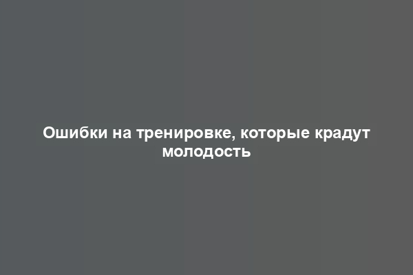 Ошибки на тренировке, которые крадут молодость